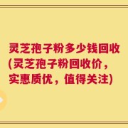 灵芝孢子粉多少钱回收(灵芝孢子粉回收价，实惠质优，值得关注)