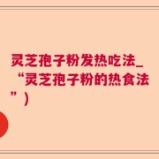 灵芝孢子粉发热吃法_“灵芝孢子粉的热食法”)