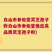 白山市参佑堂灵芝孢子粉白山市参佑堂推出高品质灵芝孢子粉)