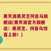 黑芳源黑灵芝何首乌旗舰店(黑芳源官方旗舰店：黑灵芝、何首乌惊喜上新！)