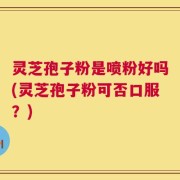 灵芝孢子粉是喷粉好吗(灵芝孢子粉可否口服？)