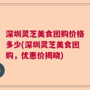 深圳灵芝美食团购价格多少(深圳灵芝美食团购，优惠价揭晓)