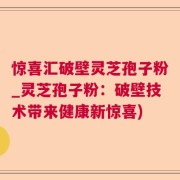 惊喜汇破壁灵芝孢子粉_灵芝孢子粉：破壁技术带来健康新惊喜)