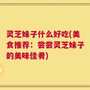 灵芝妹子什么好吃(美食推荐：尝尝灵芝妹子的美味佳肴)