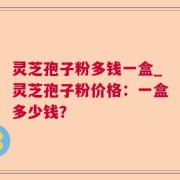 灵芝孢子粉多钱一盒_灵芝孢子粉价格：一盒多少钱？