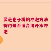灵芝孢子粉的冲泡方法探讨是否适合用开水冲泡