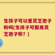 生孩子可以爱灵芝孢子粉吗(生孩子可服用灵芝孢子粉？)