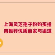 上海灵芝孢子粉购买指南推荐优质商家与渠道