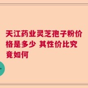 天江药业灵芝孢子粉价格是多少 其性价比究竟如何