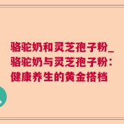 骆驼奶和灵芝孢子粉_骆驼奶与灵芝孢子粉:健康养生的黄金搭档