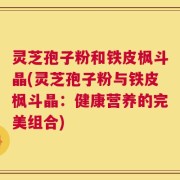 灵芝孢子粉和铁皮枫斗晶(灵芝孢子粉与铁皮枫斗晶：健康营养的完美组合)