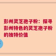 彭州灵芝孢子粉：探寻彭州特色的灵芝孢子粉的独特价值
