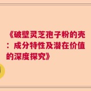 《破壁灵芝孢子粉的壳：成分特性及潜在价值的深度探究》