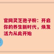 官网灵芝孢子粉：开启你的养生新时代，焕发活力从此开始