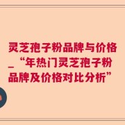 灵芝孢子粉品牌与价格_“年热门灵芝孢子粉品牌及价格对比分析”
