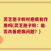 灵芝孢子粉对疤痕有作用吗(灵芝孢子粉：能否改善疤痕问题？)