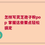 怎样写灵芝孢子粉pop 掌握这些要点轻松搞定