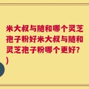 米大叔与随和哪个灵芝孢子粉好米大叔与随和灵芝孢子粉哪个更好？)