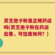 灵芝孢子粉是正规药店吗(灵芝孢子粉在药店出售，可信度如何？)