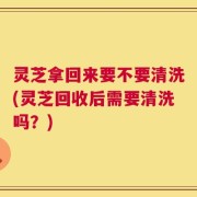 灵芝拿回来要不要清洗(灵芝回收后需要清洗吗？)