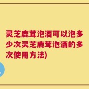 灵芝鹿茸泡酒可以泡多少次灵芝鹿茸泡酒的多次使用方法)