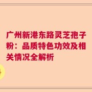 广州新港东路灵芝孢子粉：品质特色功效及相关情况全解析