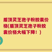 盾顶灵芝孢子粉胶囊价格(盾顶灵芝孢子粉胶囊价格大幅下降！)