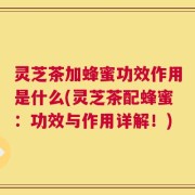 灵芝茶加蜂蜜功效作用是什么(灵芝茶配蜂蜜：功效与作用详解！)