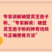 专家讲解破壁灵芝孢子粉_“专家解读：破壁灵芝孢子粉的神奇功效与正确使用方法”