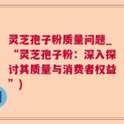灵芝孢子粉质量问题_“灵芝孢子粉：深入探讨其质量与消费者权益”)