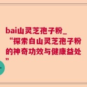 bai山灵芝孢子粉_“探索白山灵芝孢子粉的神奇功效与健康益处”