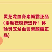 灵芝龙血膏素颜霜正品(素颜祛斑新选择！体验灵芝龙血膏素颜霜正品)