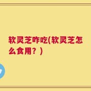 软灵芝咋吃(软灵芝怎么食用？)