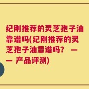 纪刚推荐的灵芝孢子油靠谱吗(纪刚推荐的灵芝孢子油靠谱吗？ —— 产品评测)