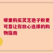 哪里购买灵芝孢子粉更可靠让你放心选择的购物指南
