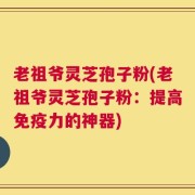 老祖爷灵芝孢子粉(老祖爷灵芝孢子粉：提高免疫力的神器)