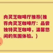 肉灵芝咖啡厅推荐(推荐肉灵芝咖啡厅：品尝独特灵芝咖啡，温馨悠闲的氛围体验。)