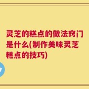 灵芝的糕点的做法窍门是什么(制作美味灵芝糕点的技巧)