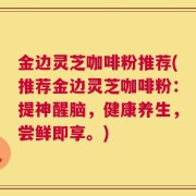 金边灵芝咖啡粉推荐(推荐金边灵芝咖啡粉：提神醒脑，健康养生，尝鲜即享。)