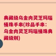 典藏级乌金肉灵芝玛瑙桶珠手串(珍品手串：乌金肉灵芝玛瑙桶珠典藏级别)