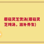 蘑菇灵芝煲汤(蘑菇灵芝炖汤，滋补养生)
