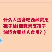 什么人适合吃西藏灵芝孢子油(西藏灵芝孢子油适合哪些人食用？)