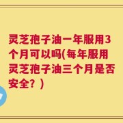 灵芝孢子油一年服用3个月可以吗(每年服用灵芝孢子油三个月是否安全？)