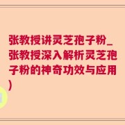 张教授讲灵芝孢子粉_张教授深入解析灵芝孢子粉的神奇功效与应用)