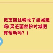 灵芝菌丝粉吃了能减肥吗(灵芝菌丝粉对减肥有帮助吗？)