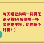 每天睡觉前喝一杯灵芝孢子粉好(每晚喝一杯灵芝孢子粉，助你睡个好觉！)