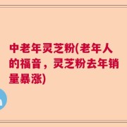 中老年灵芝粉(老年人的福音，灵芝粉去年销量暴涨)