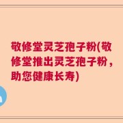 敬修堂灵芝孢子粉(敬修堂推出灵芝孢子粉，助您健康长寿)