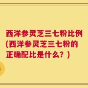 西洋参灵芝三七粉比例(西洋参灵芝三七粉的正确配比是什么？)