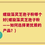 螺旋藻灵芝孢子粉哪个好(螺旋藻灵芝孢子粉——如何选择更优质的产品？)